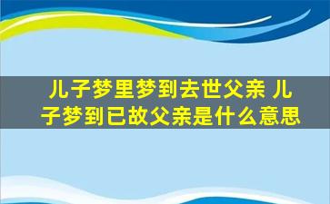 儿子梦里梦到去世父亲 儿子梦到已故父亲是什么意思